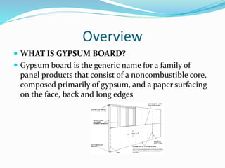 Overview
 WHAT IS GYPSUM BOARD?
 Gypsum board is the generic name for a family of
panel products that consist of a noncombustible core,
composed primarily of gypsum, and a paper surfacing
on the face, back and long edges
 