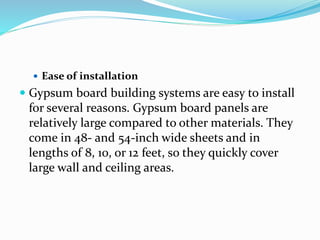  Ease of installation
 Gypsum board building systems are easy to install
for several reasons. Gypsum board panels are
relatively large compared to other materials. They
come in 48- and 54-inch wide sheets and in
lengths of 8, 10, or 12 feet, so they quickly cover
large wall and ceiling areas.
 