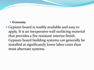  Economy
 Gypsum board is readily available and easy to
apply. It is an inexpensive wall surfacing material
that provides a fire resistant interior finish.
Gypsum board building systems can generally be
installed at significantly lower labor costs than
most alternate systems.
 