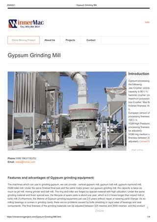 2020/4/1 Gypsum Grinding Mill
https://chinaminingproject.com/Gypsum-Grinding-Mill.html 1/4
sales
Features and advantages of Gypsum grinding equipment:
The machines which can use to grinding gypsum, we can provide : vertical gypsum mill, gypsum ball mill, gypsum raymond mill,
HGM roller mill. Under the same finished final size and the same motor power, our gypsum grinding mill, the capacity is twice as
much as jet mill, mixing grinder and ball mill. The ring and roller are forged by special material with high utilization. Under the same
grinding material and finish special size, the lifecycle of spare parts is about one year, which is 2-3 times longer than impact mill or
turbo mill. Furthermore, the lifetime of Gypsum grinding equipment can use 2-5 years without repair or wearing parts change. As no
rolling bearings or screws in grinding cavity, there are no problems caused by bolts shedding or rapid wear of bearings and seal
components. The final fineness of the grinding materials can be adjusted between 325 meshes and 3000 meshes, and the product
Gypsum Grinding Mill
Introduction
Gypsum processing
the following:
Jaw Crusher: proces
capacity is 90 t / h;
hammer crusher: pro
maximum processin
box Crusher: Max fe
finished fineness, the
h;
European version of
processing fineness
100 t / h;
YGM High Pressure
processing fineness
be adjusted);
HGM ring medium s
fineness between 20
adjusted). Cement M
chat online
Phone:0086 18637192252
Email: sales@hiimac.com
China Mining Project About Us Projects Contact
Online
1
 
