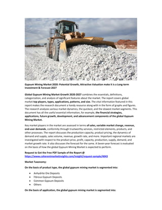 Gypsum Mining Market 2020: Potential Growth, Attractive Valuation make it is a Long-term
Investment & Forecast 2027
Global Gypsum Mining Market Growth 2020-2027 combines the essentials, definitions,
categorization, and analysis of significant features about the market. The report covers global
market top players, types, applications, patterns, and size. The vital information featured in this
report makes the research document a handy resource along with in the form of graphs and figures.
The research analyzes various market dynamics, the quickest, and the slowest market segments. This
document has all the useful essential information, for example, the financial strategies,
applications, future growth, development, and advancement components of the global Gypsum
Mining Market.
Key market players in the market are assessed in terms of sales, variable market change, revenue,
end-user demands, conformity through trustworthy services, restricted elements, products, and
other processes. The report discusses the production capacity, product pricing, the dynamics of
demand and supply, sales volume, revenue, growth rate, and more. Important regional markets are
investigated with respect to the product price, profit, capacity, production, supply, demand, and
market growth rate. It also discusses the forecast for the same. A Seven-year forecast is evaluated
on the basis of how the global Gypsum Mining Market is expected to perform.
Request to Get the Free PDF Sample of the Report @
https://www.coherentmarketinsights.com/insight/request-sample/4043
Market Taxonomy:
On the basis of product type, the global gypsum mining market is segmented into:
 Anhydrite Ore Deposits
 Fibrous Gypsum Deposits
 Common Gypsum Deposits
 Others
On the basis of application, the global gypsum mining market is segmented into:
 