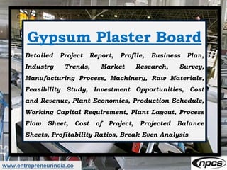 www.entrepreneurindia.co
Gypsum Plaster Board
Detailed Project Report, Profile, Business Plan,
Industry Trends, Market Research, Survey,
Manufacturing Process, Machinery, Raw Materials,
Feasibility Study, Investment Opportunities, Cost
and Revenue, Plant Economics, Production Schedule,
Working Capital Requirement, Plant Layout, Process
Flow Sheet, Cost of Project, Projected Balance
Sheets, Profitability Ratios, Break Even Analysis
 