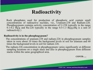 Radioactivity
Rock phosphates used for production of phosphoric acid contain small
concentrations of radioactive nuclides, viz., Uranium-238 and Radium-226.
Phosphogypsum contains activity concentration of U-238 typically in the range
0.1-0.2 Bq/g and Ra-226 typically in the range 0.5-1.3 Bq/g.(Bq is a unit of
radioactivity )
Radioactivity is in the phosphogypsum?
The concentrations of uranium-238 and radium-226 in phosphogypsum samples
taken in were about 10 times the background levels in soil for uranium and 60
times the background levels in soil for radium 226.
The radium-226 concentration in phosphogypsum varies significantly at different
sampling locations on a single stack and also in phosphogypsum from different
stacks within the same geographical area.
CONTD…..

 