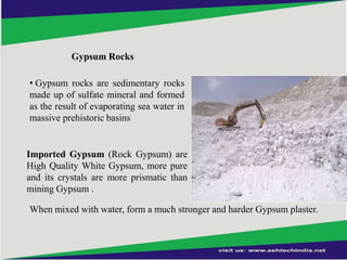 Gypsum Rocks
• Gypsum rocks are sedimentary rocks
made up of sulfate mineral and formed
as the result of evaporating sea water in
massive prehistoric basins

Imported Gypsum (Rock Gypsum) are
High Quality White Gypsum, more pure
and its crystals are more prismatic than
mining Gypsum .
When mixed with water, form a much stronger and harder Gypsum plaster.

 