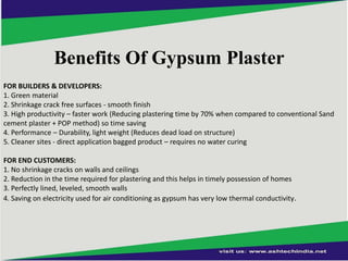 Benefits Of Gypsum Plaster
FOR BUILDERS & DEVELOPERS:
1. Green material
2. Shrinkage crack free surfaces - smooth finish
3. High productivity – faster work (Reducing plastering time by 70% when compared to conventional Sand
cement plaster + POP method) so time saving
4. Performance – Durability, light weight (Reduces dead load on structure)
5. Cleaner sites - direct application bagged product – requires no water curing
FOR END CUSTOMERS:
1. No shrinkage cracks on walls and ceilings
2. Reduction in the time required for plastering and this helps in timely possession of homes
3. Perfectly lined, leveled, smooth walls
4. Saving on electricity used for air conditioning as gypsum has very low thermal conductivity.

 