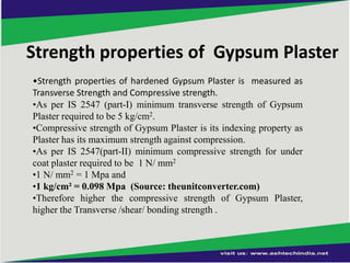 Strength properties of Gypsum Plaster
•Strength properties of hardened Gypsum Plaster is measured as
Transverse Strength and Compressive strength.
•As per IS 2547 (part-I) minimum transverse strength of Gypsum
Plaster required to be 5 kg/cm2.
•Compressive strength of Gypsum Plaster is its indexing property as
Plaster has its maximum strength against compression.
•As per IS 2547(part-II) minimum compressive strength for under
coat plaster required to be 1 N/ mm2
•1 N/ mm2 = 1 Mpa and
•1 kg/cm² = 0.098 Mpa (Source: theunitconverter.com)
•Therefore higher the compressive strength of Gypsum Plaster,
higher the Transverse /shear/ bonding strength .

 
