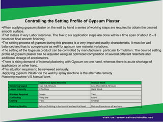 Controlling the Setting Profile of Gypsum Plaster
•When applying gypsum plaster on the wall by hand a series of working steps are required to obtain the desired
smooth surface.
•That makes it very Labor intensive. The five to six application steps are done within a time span of about 2 – 3
hours for final smooth finishing.
•The setting process of gypsum during this process is a very important quality characteristic. It must be well
balanced and has to compensate as well for gypsum raw material variations.
•The setting of the Gypsum product can be controlled by manufacturers particular formulation. The desired setting
profile of gypsum plaster can be adjusted using an optimized composition of several different retarders and
additional dosage of accelerators.
•There is rising demand of internal plastering with Gypsum on one hand, whereas there is acute shortage of
applicators on other hand.
•This situation requires to be reviewed seriously.
•Applying gypsum Plaster on the wall by spray machine is the alternate remedy
Plastering machine V/S Manual Work
Rendering Spped
Labour Intensity

Automatic Spray Machine
450 m2 /8 hours
Effortless

Manual Work
Less than 30m2 /8 hours
Hard Work

Workers Required
Scaffolding
Coating

Seven
Very few
Two

Two
More
Several

Redering Quality

Mirror finishing in horizontal and vertical level

Rely on Experience of workers

 