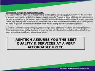 Formulation of Gypsum spray plaster (GSP)
•The use of different retarders and accelerators is state-of-the-art in the gypsum industry for the production
of gypsum spray plaster and of other gypsum based products. The use of these additives allows influencing
the start and finishing of the gypsum setting reaction and the slope of the setting curve. The setting process
can be very well adjusted to the specific application needs. This adjustment is also required to homogenize
the effect of gypsum raw material variations which have a strong impact on the setting process
•ASHTECH formulated a gypsum spray plaster using a basic GSP compound and a number of additives.
The gypsum consisted mainly of natural gypsum blended with Starch ether, cellulose ether, airentraining
agent and retarder/accelerator system were added.

ASHTECH ASSURES YOU THE BEST
QUALITY & SERVICES AT A VERY
AFFORDABLE PRICE.

 