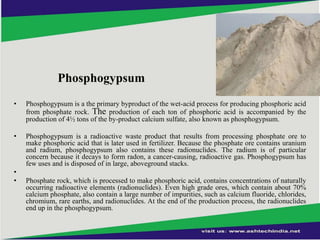Phosphogypsum
•

Phosphogypsum is a the primary byproduct of the wet-acid process for producing phosphoric acid
from phosphate rock. The production of each ton of phosphoric acid is accompanied by the
production of 4½ tons of the by-product calcium sulfate, also known as phosphogypsum.

•

Phosphogypsum is a radioactive waste product that results from processing phosphate ore to
make phosphoric acid that is later used in fertilizer. Because the phosphate ore contains uranium
and radium, phosphogypsum also contains these radionuclides. The radium is of particular
concern because it decays to form radon, a cancer-causing, radioactive gas. Phosphogypsum has
few uses and is disposed of in large, aboveground stacks.

•
•

Phosphate rock, which is processed to make phosphoric acid, contains concentrations of naturally
occurring radioactive elements (radionuclides). Even high grade ores, which contain about 70%
calcium phosphate, also contain a large number of impurities, such as calcium fluoride, chlorides,
chromium, rare earths, and radionuclides. At the end of the production process, the radionuclides
end up in the phosphogypsum.

 