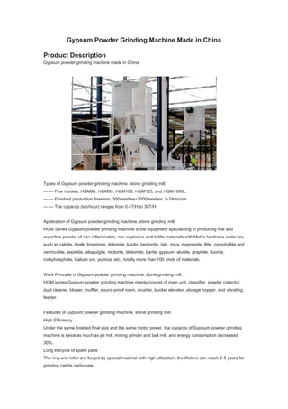 Gypsum Powder Grinding Machine Made in China
Product Description
Gypsum powder grinding machine made in China
Types of Gypsum powder grinding machine, stone grinding mill:
— — Five models: HGM80, HGM90, HGM100, HGM125, and HGM1680L
— — Finished production fineness: 300meshes~3000meshes, 5-74micron
— — The capacity (ton/hour) ranges from 0.4T/H to 30T/H
Application of Gypsum powder grinding machine, stone grinding mill;
HGM Series Gypsum powder grinding machine is the equipment specializing in producing fine and
superfine powder of non-inflammable, non-explosive and brittle materials with Moh's hardness under six,
such as calcite, chalk, limestone, dolomite, kaolin, bentonite, talc, mica, magnesite, illite, pyrophyllite and
vermiculite, sepiolite, attapulgite, rectorite, diatomite, barite, gypsum, alunite, graphite, fluorite,
rockphosphate, Kalium ore, pumice, etc., totally more than 100 kinds of materials.
Work Principle of Gypsum powder grinding machine, stone grinding mill;
HGM series Gypsum powder grinding machine mainly consist of main unit, classifier, powder collector,
dust cleaner, blower, muffler, sound-proof room, crusher, bucket elevator, storage hopper, and vibrating
feeder.
Features of Gypsum powder grinding machine, stone grinding mill:
High Efficiency
Under the same finished final size and the same motor power, the capacity of Gypsum powder grinding
machine is twice as much as jet mill, mixing grinder and ball mill, and energy consumption decreased
30%.
Long lifecycle of spare parts
The ring and roller are forged by special material with high utilization, the lifetime can reach 2-5 years for
grinding calcite carbonate.
 
