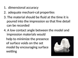 1. dimensional accuracy
2. adequate mechani-cal properties
3. The material should be ﬂuid at the time it is
poured into the impression so that ﬁne detail
can be recorded
4. A low contact angle between the model and
impression materials would
help to minimize the presence
of surface voids on the set
model by encouraging surface
wetting
 