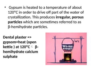 • Gypsum is heated to a temperature of about
120ºC in order to drive off part of the water of
crystallization. This produces irregular, porous
particles which are sometimes referred to as
β-hemihydrate particles.
Dental plaster =>
gypsom+heat (open
kettle ) at 120ºC β-
hemihydrate calcium
sulphate
 