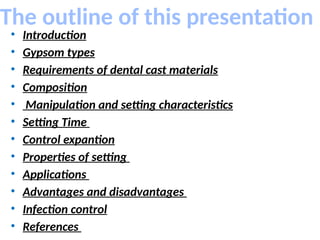 The outline of this presentation
• Introduction
• Gypsom types
• Requirements of dental cast materials
• Composition
• Manipulation and setting characteristics
• Setting Time
• Control expantion
• Properties of setting
• Applications
• Advantages and disadvantages
• Infection control
• References
 