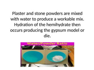 Plaster and stone powders are mixed
with water to produce a workable mix.
Hydration of the hemihydrate then
occurs producing the gypsum model or
die.
 