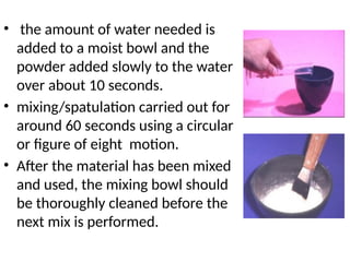 • the amount of water needed is
added to a moist bowl and the
powder added slowly to the water
over about 10 seconds.
• mixing/spatulation carried out for
around 60 seconds using a circular
or figure of eight motion.
• After the material has been mixed
and used, the mixing bowl should
be thoroughly cleaned before the
next mix is performed.
 
