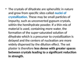 • The crystals of dihydrate are spherulitic in nature
and grow from speciﬁc sites called nuclei of
crystallization. These may be small particles of
impurity, such as unconverted gypsum crystals,
within the hemihydrate powder. If a thin mix of
material is used, containing more water, the
formation of the super-saturated solution of
dihydrate which is a precursor to crystallization is
delayed and the centers of nucleation are more
widely dispersed by the dilution effect. The set
plaster is therefore less dense with greater spaces
between crystals leading to a signiﬁcant reduction
in strength.
 