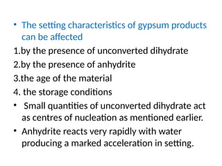 • The setting characteristics of gypsum products
can be affected
1.by the presence of unconverted dihydrate
2.by the presence of anhydrite
3.the age of the material
4. the storage conditions
• Small quantities of unconverted dihydrate act
as centres of nucleation as mentioned earlier.
• Anhydrite reacts very rapidly with water
producing a marked acceleration in setting.
 