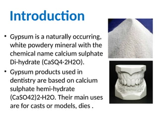 Introduction
• Gypsum is a naturally occurring,
white powdery mineral with the
chemical name calcium sulphate
Di-hydrate (CaSQ4·2H2O).
• Gypsum products used in
dentistry are based on calcium
sulphate hemi-hydrate
(CaSO42)2·H2O. Their main uses
are for casts or models, dies .
 