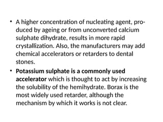 • A higher concentration of nucleating agent, pro-
duced by ageing or from unconverted calcium
sulphate dihydrate, results in more rapid
crystallization. Also, the manufacturers may add
chemical accelerators or retarders to dental
stones.
• Potassium sulphate is a commonly used
accelerator which is thought to act by increasing
the solubility of the hemihydrate. Borax is the
most widely used retarder, although the
mechanism by which it works is not clear.
 