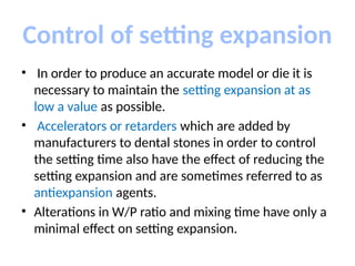 Control of setting expansion
• In order to produce an accurate model or die it is
necessary to maintain the setting expansion at as
low a value as possible.
• Accelerators or retarders which are added by
manufacturers to dental stones in order to control
the setting time also have the effect of reducing the
setting expansion and are sometimes referred to as
antiexpansion agents.
• Alterations in W/P ratio and mixing time have only a
minimal effect on setting expansion.
 