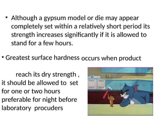 • Although a gypsum model or die may appear
completely set within a relatively short period its
strength increases signiﬁcantly if it is allowed to
stand for a few hours.
• Greatest surface hardness
reach its dry strength ,
it should be allowed to set
for one or two hours
preferable for night before
laboratory procuders
occurs when product
 