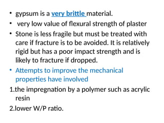• gypsum is a very brittle material.
• very low value of ﬂexural strength of plaster
• Stone is less fragile but must be treated with
care if fracture is to be avoided. It is relatively
rigid but has a poor impact strength and is
likely to fracture if dropped.
• Attempts to improve the mechanical
properties have involved
1.the impregnation by a polymer such as acrylic
resin
2.lower W/P ratio.
 