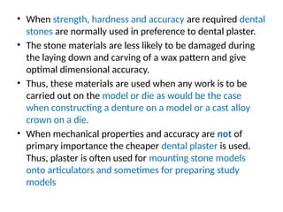 • When strength, hardness and accuracy are required dental
stones are normally used in preference to dental plaster.
• The stone materials are less likely to be damaged during
the laying down and carving of a wax pattern and give
optimal dimensional accuracy.
• Thus, these materials are used when any work is to be
carried out on the model or die as would be the case
when constructing a denture on a model or a cast alloy
crown on a die.
• When mechanical properties and accuracy are not of
primary importance the cheaper dental plaster is used.
Thus, plaster is often used for mounting stone models
onto articulators and sometimes for preparing study
models
 