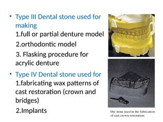 • Type III Dental stone used for
making
1.full or partial denture model
2.orthodontic model
3. Flasking procedure for
acrylic denture
• Type IV Dental stone used for
1.fabricating wax patterns of
cast restoration (crown and
bridges)
2.Implants
 
