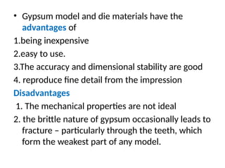 • Gypsum model and die materials have the
advantages of
1.being inexpensive
2.easy to use.
3.The accuracy and dimensional stability are good
4. reproduce ﬁne detail from the impression
Disadvantages
1. The mechanical properties are not ideal
2. the brittle nature of gypsum occasionally leads to
fracture – particularly through the teeth, which
form the weakest part of any model.
 