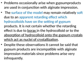• Problems occasionally arise when gypsumproducts
are used in conjunction with alginate impression.
• The surface of the model may remain relatively soft
due to an apparent retarding effect which
hydrocolloids have on the setting of gypsum
products. It is not certain whether the retarding
effect is due to borax in the hydrocolloid or to the
absorption of hydrocolloid onto the gypsum crystals
which act as nuclei of crystallization.
• Despite these observations it cannot be said that
gypsum products are incompatible with alginate
impression materials since problems arise very
infrequently.
 