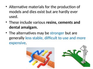 • Alternative materials for the production of
models and dies exist but are hardly ever
used.
• These include various resins, cements and
dental amalgam.
• The alternatives may be stronger but are
generally less stable, difﬁcult to use and more
expensive.
 