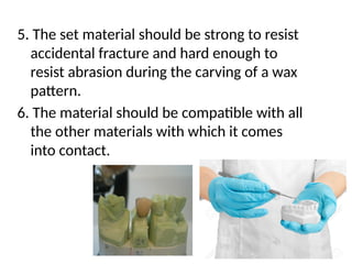 5. The set material should be strong to resist
accidental fracture and hard enough to
resist abrasion during the carving of a wax
pattern.
6. The material should be compatible with all
the other materials with which it comes
into contact.
 