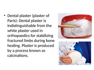 • Dental plaster (plaster of
Paris): Dental plaster is
indistinguishable from the
white plaster used in
orthopaedics for stabilizing
fractured limbs during bone
healing. Plaster is produced
by a process known as
calcinations.
 