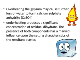 • Overheating the gypsum may cause further
loss of water to form calcium sulphate
anhydrite (CaSO4)
• underheating produces a signiﬁcant
concentration of residual dihydrate. The
presence of both components has a marked
inﬂuence upon the setting characteristics of
the resultant plaster.
 