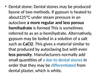 • Dental stone: Dental stones may be produced
byone of two methods. If gypsum is heated to
about125ºC under steam pressure in an
autoclave a more regular and less porous
hemihydrate is formed This is sometimes
referred to as an α-hemihydrate. Alternatively,
gypsum may be boiled in a solution of a salt
such as CaCl2. This gives a material similar to
that produced by autoclaving but with even
less porosity. Manufacturers normally add
small quantities of a dye to dental stones in
order that they may be differentiated from
dental plaster, which is white.
 