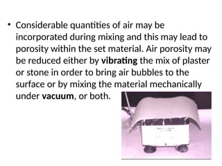 • Considerable quantities of air may be
incorporated during mixing and this may lead to
porosity within the set material. Air porosity may
be reduced either by vibrating the mix of plaster
or stone in order to bring air bubbles to the
surface or by mixing the material mechanically
under vacuum, or both.
 