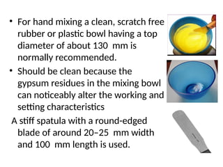 • For hand mixing a clean, scratch free
rubber or plastic bowl having a top
diameter of about 130 mm is
normally recommended.
• Should be clean because the
gypsum residues in the mixing bowl
can noticeably alter the working and
setting characteristics
A stiff spatula with a round-edged
blade of around 20–25 mm width
and 100 mm length is used.
 