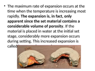 • The maximum rate of expansion occurs at the
time when the temperature is increasing most
rapidly. The expansion is, in fact, only
apparent since the set material contains a
considerable volume of porosity. If the
material is placed in water at the initial set
stage, considerably more expansion occurs
during setting. This increased expansion is
called hygroscopic expansion
 
