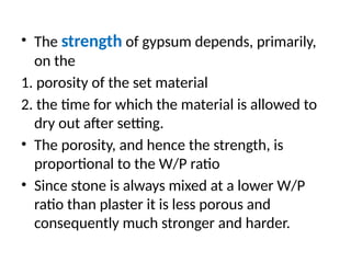• The strength of gypsum depends, primarily,
on the
1. porosity of the set material
2. the time for which the material is allowed to
dry out after setting.
• The porosity, and hence the strength, is
proportional to the W/P ratio
• Since stone is always mixed at a lower W/P
ratio than plaster it is less porous and
consequently much stronger and harder.
 