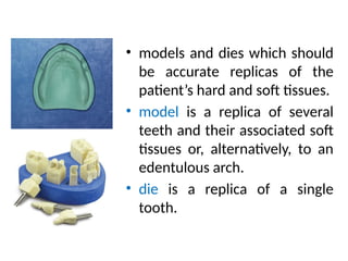 • models and dies which should
be accurate replicas of the
patient’s hard and soft tissues.
• model is a replica of several
teeth and their associated soft
tissues or, alternatively, to an
edentulous arch.
• die is a replica of a single
tooth.
 