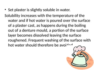 • Set plaster is slightly soluble in water.
Solubility increases with the temperature of the
water and if hot water is poured over the surface
of a plaster cast, as happens during the boiling
out of a denture mould, a portion of the surface
layer becomes dissolved leaving the surface
roughened. Frequent washing of the surface with
hot water should therefore be avoided.
 