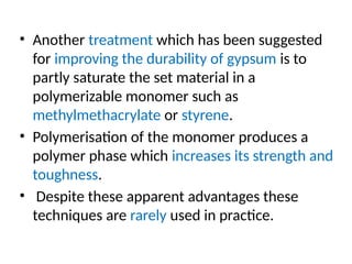 • Another treatment which has been suggested
for improving the durability of gypsum is to
partly saturate the set material in a
polymerizable monomer such as
methylmethacrylate or styrene.
• Polymerisation of the monomer produces a
polymer phase which increases its strength and
toughness.
• Despite these apparent advantages these
techniques are rarely used in practice.
 