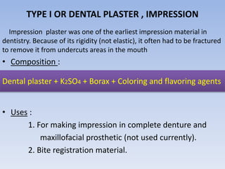 TYPE I OR DENTAL PLASTER , IMPRESSION
Impression plaster was one of the earliest impression material in
dentistry. Because of its rigidity (not elastic), it often had to be fractured
to remove it from undercuts areas in the mouth
• Composition :
• Uses :
1. For making impression in complete denture and
maxillofacial prosthetic (not used currently).
2. Bite registration material.
Dental plaster + K2SO4 + Borax + Coloring and flavoring agents
 