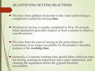 QUANTIFYING SETTING REACTIONS
 The time from addition of powder to the water until mixing is
completed is called the mixing time.
 Mechanical mixing is usually completed in 20 to 30 seconds.
Hand spatulation generally requires at least a minute to obtain a
smooth mixture.
 The time from the start of mixing to the point where the
consistency is no longer acceptable for the product’s intended
purpose is the working time.
 Generally, a 3-minute working time should allow sufficient time
for mixing, pouring an impression and a spare impression, and
cleaning the equipment before the gypsum becomes
unworkable.
 