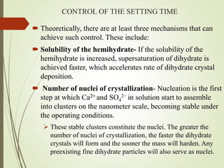 CONTROL OF THE SETTING TIME
 Theoretically, there are at least three mechanisms that can
achieve such control. These include:
 Solubility of the hemihydrate- If the solubility of the
hemihydrate is increased, supersaturation of dihydrate is
achieved faster, which accelerates rate of dihydrate crystal
deposition.
 Number of nuclei of crystallization- Nucleation is the first
step at which Ca2+ and SO4
2− in solution start to assemble
into clusters on the nanometer scale, becoming stable under
the operating conditions.
 These stable clusters constitute the nuclei. The greater the
number of nuclei of crystallization, the faster the dihydrate
crystals will form and the sooner the mass will harden. Any
preexisting fine dihydrate particles will also serve as nuclei.
 