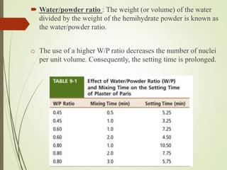  Water/powder ratio : The weight (or volume) of the water
divided by the weight of the hemihydrate powder is known as
the water/powder ratio.
o The use of a higher W/P ratio decreases the number of nuclei
per unit volume. Consequently, the setting time is prolonged.
 