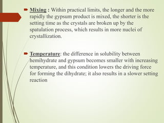  Mixing : Within practical limits, the longer and the more
rapidly the gypsum product is mixed, the shorter is the
setting time as the crystals are broken up by the
spatulation process, which results in more nuclei of
crystallization.
 Temperature: the difference in solubility between
hemihydrate and gypsum becomes smaller with increasing
temperature, and this condition lowers the driving force
for forming the dihydrate; it also results in a slower setting
reaction
 