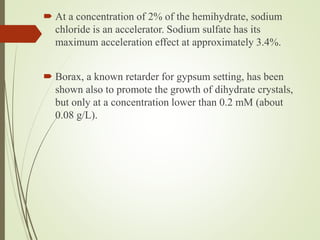  At a concentration of 2% of the hemihydrate, sodium
chloride is an accelerator. Sodium sulfate has its
maximum acceleration effect at approximately 3.4%.
 Borax, a known retarder for gypsum setting, has been
shown also to promote the growth of dihydrate crystals,
but only at a concentration lower than 0.2 mM (about
0.08 g/L).
 