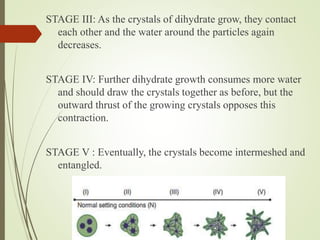STAGE III: As the crystals of dihydrate grow, they contact
each other and the water around the particles again
decreases.
STAGE IV: Further dihydrate growth consumes more water
and should draw the crystals together as before, but the
outward thrust of the growing crystals opposes this
contraction.
STAGE V : Eventually, the crystals become intermeshed and
entangled.
 