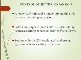 CONTROL OF SETTING EXPANSION
A lower W/P ratio and a longer mixing time will
increase the setting expansion.
Potassium sulphate (accelerator) — 4% solution
decreases setting expansion from 0.5% to 0.06%
Sodium chloride 2%(accelerator) and ground
gypsum increases setting expansion.
 